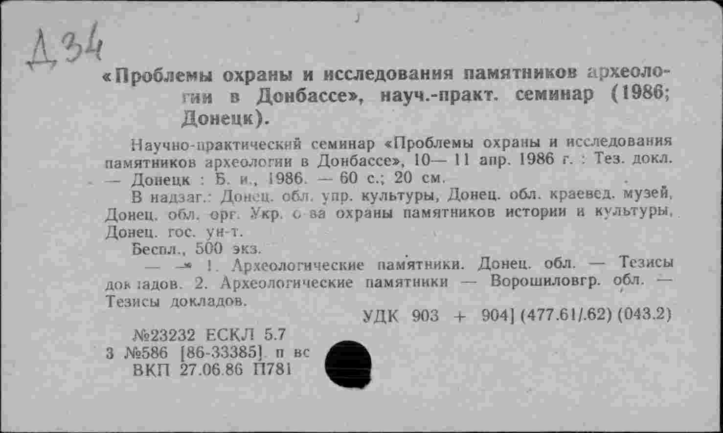 ﻿«Проблемы охраны и исследования памятников археологии в Донбассе», науч.-практ. семинар (1986; Донецк).
Научно-практический семинар «Проблемы охраны и исследования памятников археологии в Донбассе», 10— 11 апр. 1986 г. : Тез. докл. — Донецк : Б. и„ 1986. — 60 с.; 20 см.
В надзаг.: Донец, обл. упр. культуры, Донец, обл. краевед, музей, Донец, обл. орг. Укр. о за охраны памятников истории и культуры, Донец, гос. ун-т.
Беспл., 500 экз.
—	1. Археологические памятники. Донец, обл. — Тезисы
док іадов. 2. Археологические памятники — Ворошиловгр. обл. —
Тезисы докладов.
№23232 ЕСКЛ 5.7 3 №586 [86-33385] п вс ВКП 27.06.86 П78І
УДК 903 + 904] (477.61/.62) (043.2)